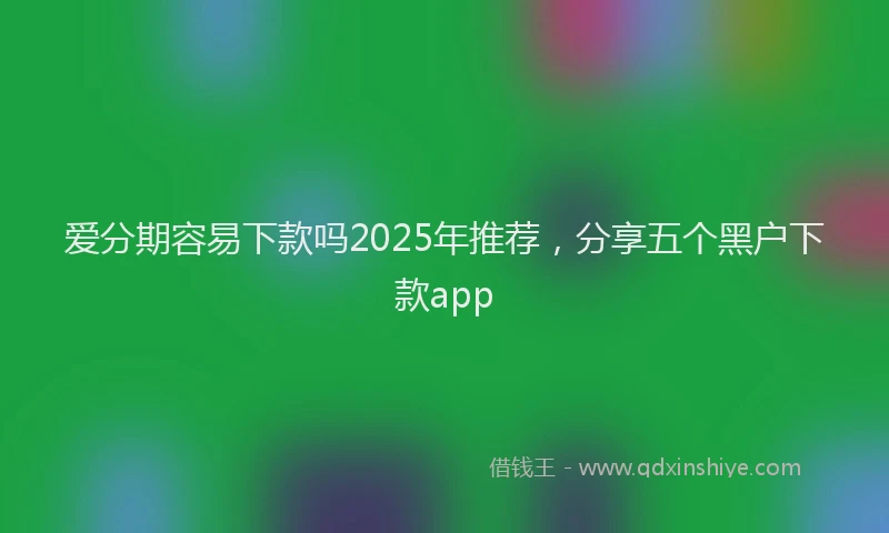 爱分期容易下款吗2025年推荐，分享五个黑户下款app
