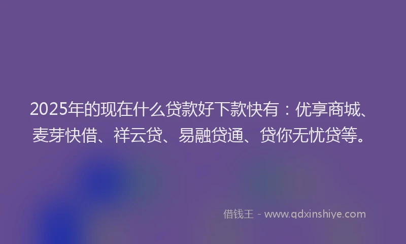 2025年的现在什么贷款好下款快有：优享商城、麦芽快借、祥云贷、易融贷通、贷你无忧贷等。