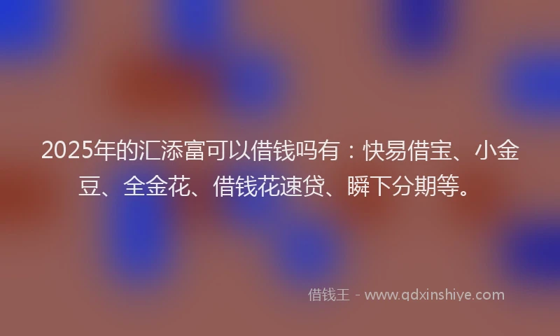 2025年的汇添富可以借钱吗有：快易借宝、小金豆、全金花、借钱花速贷、瞬下分期等。