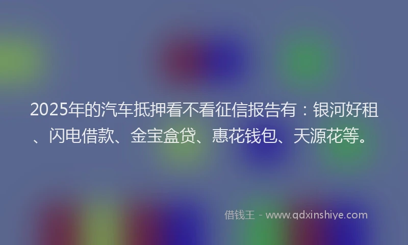 2025年的汽车抵押看不看征信报告有：银河好租、闪电借款、金宝盒贷、惠花钱包、天源花等。