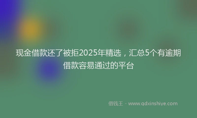 现金借款还了被拒2025年精选，汇总5个有逾期借款容易通过的平台