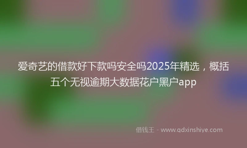爱奇艺的借款好下款吗安全吗2025年精选，概括五个无视逾期大数据花户黑户app