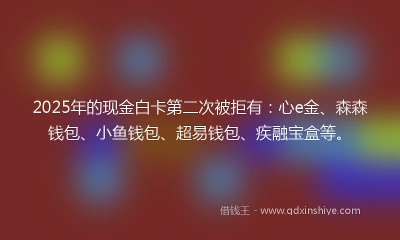 2025年的现金白卡第二次被拒有：心e金、森森钱包、小鱼钱包、超易钱包、疾融宝盒等。