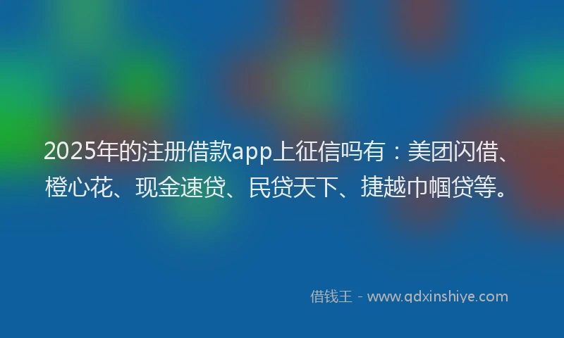 2025年的注册借款app上征信吗有：美团闪借、橙心花、现金速贷、民贷天下、捷越巾帼贷等。