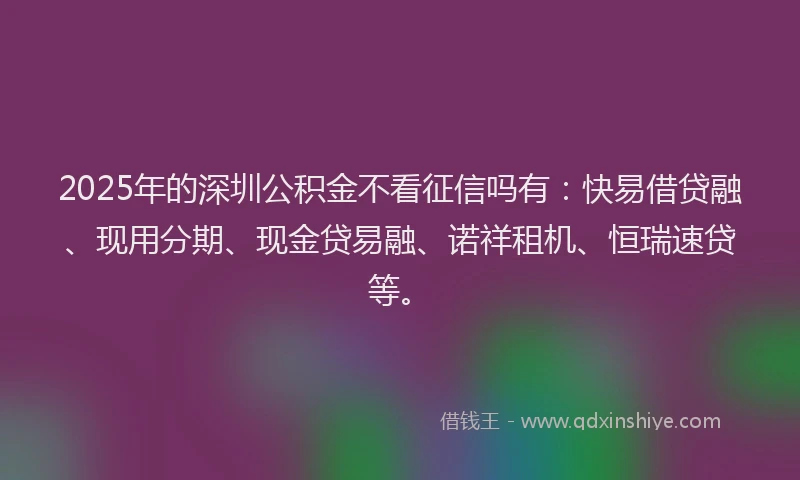 2025年的深圳公积金不看征信吗有：快易借贷融、现用分期、现金贷易融、诺祥租机、恒瑞速贷等。