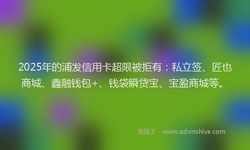 2025年的浦发信用卡超限被拒有：私立签、匠也商城、鑫融钱包+、钱袋瞬贷宝、宝盈商城等。