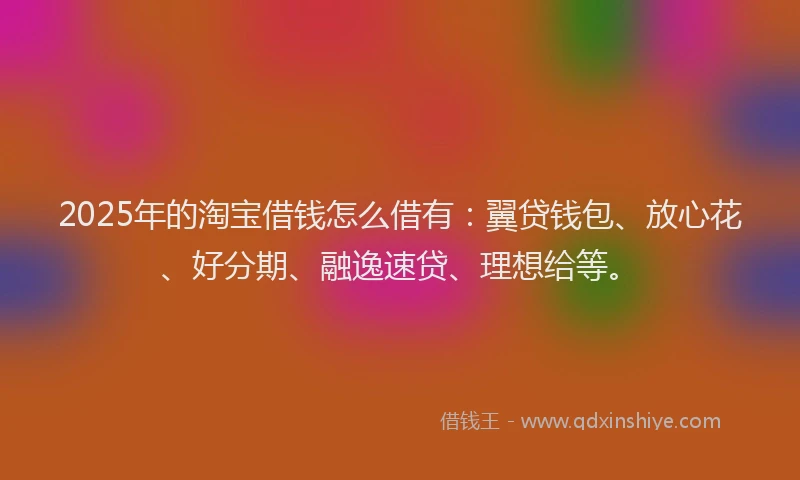 2025年的淘宝借钱怎么借有：翼贷钱包、放心花、好分期、融逸速贷、理想给等。