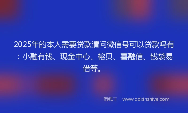 2025年的本人需要贷款请问微信号可以贷款吗有：小融有钱、现金中心、榕贝、喜融信、钱袋易借等。