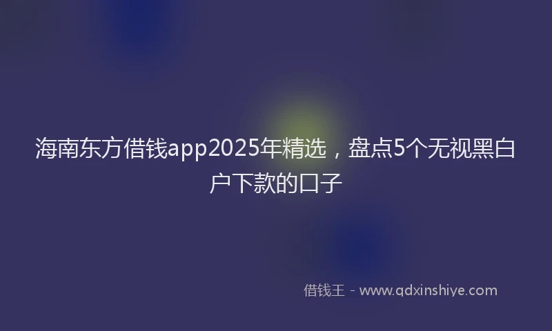 海南东方借钱app2025年精选，盘点5个无视黑白户下款的口子