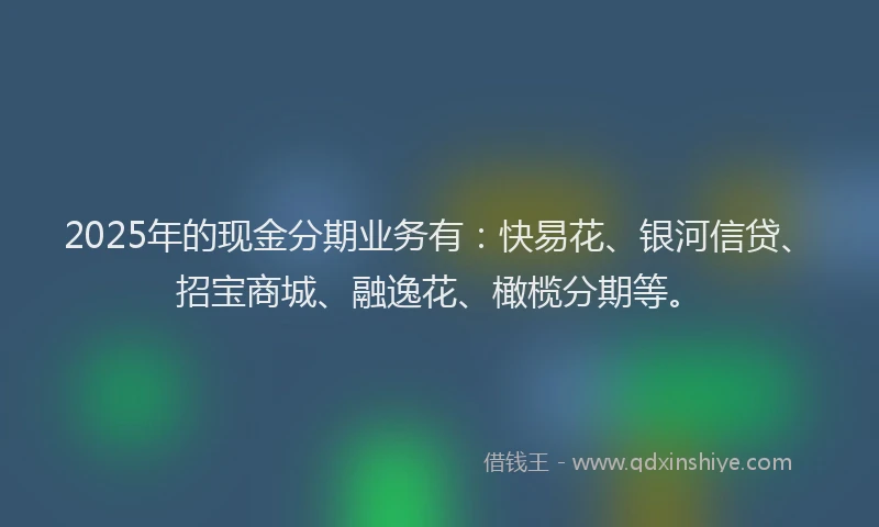 2025年的现金分期业务有：快易花、银河信贷、招宝商城、融逸花、橄榄分期等。