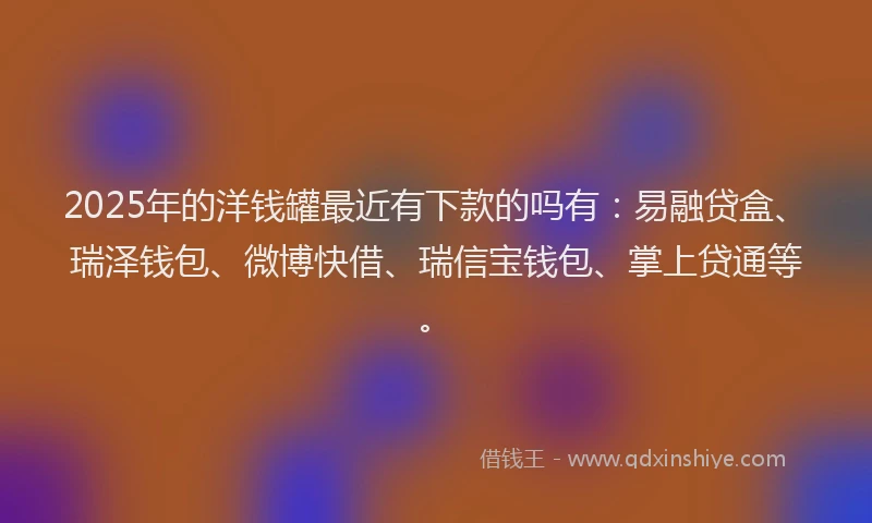 2025年的洋钱罐最近有下款的吗有：易融贷盒、瑞泽钱包、微博快借、瑞信宝钱包、掌上贷通等。