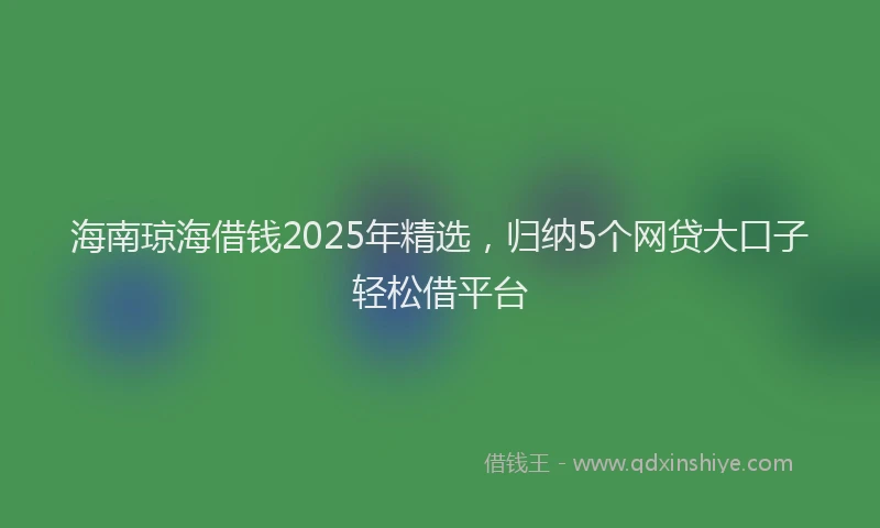 海南琼海借钱2025年精选，归纳5个网贷大口子轻松借平台
