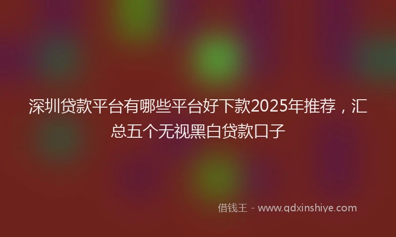 深圳贷款平台有哪些平台好下款2025年推荐，汇总五个无视黑白贷款口子
