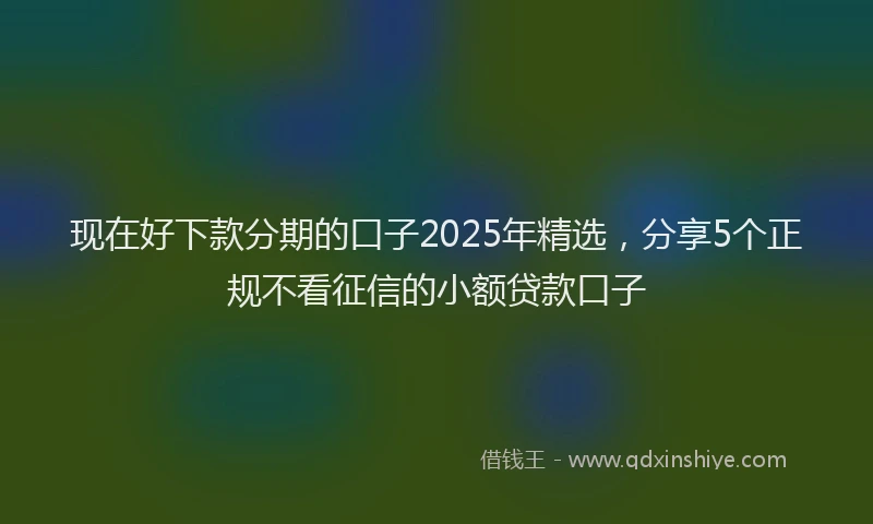 现在好下款分期的口子2025年精选，分享5个正规不看征信的小额贷款口子