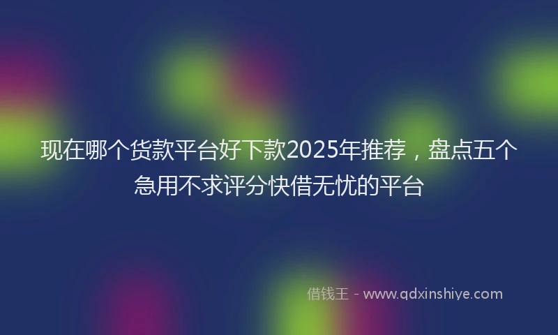 现在哪个货款平台好下款2025年推荐，盘点五个急用不求评分快借无忧的平台