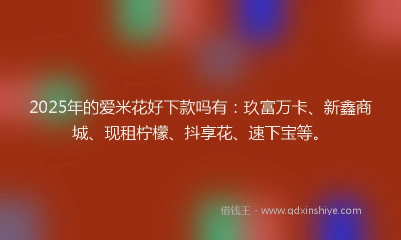 2025年的爱米花好下款吗有：玖富万卡、新鑫商城、现租柠檬、抖享花、速下宝等。