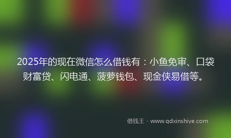 2025年的现在微信怎么借钱有：小鱼免审、口袋财富贷、闪电通、菠萝钱包、现金侠易借等。