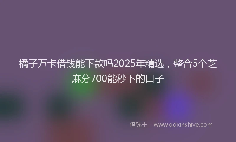 橘子万卡借钱能下款吗2025年精选，整合5个芝麻分700能秒下的口子