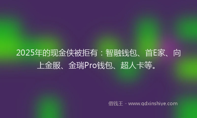2025年的现金侠被拒有：智融钱包、首E家、向上金服、金瑞Pro钱包、超人卡等。