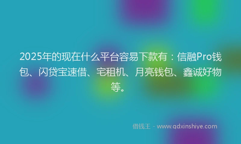 2025年的现在什么平台容易下款有：信融Pro钱包、闪贷宝速借、宅租机、月亮钱包、鑫诚好物等。