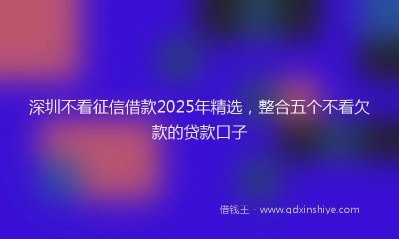 深圳不看征信借款2025年精选，整合五个不看欠款的贷款口子
