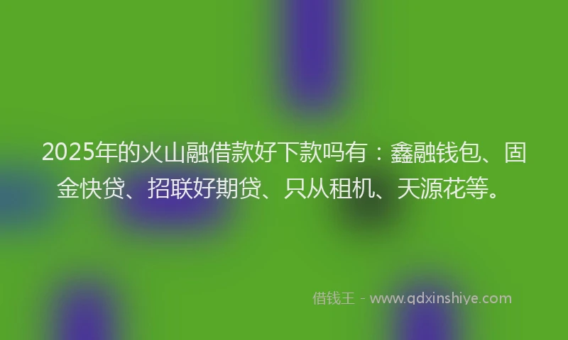 2025年的火山融借款好下款吗有：鑫融钱包、固金快贷、招联好期贷、只从租机、天源花等。