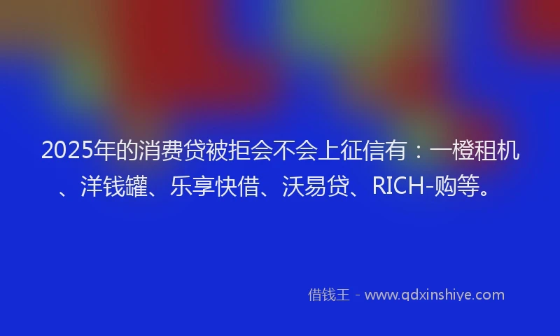 2025年的消费贷被拒会不会上征信有：一橙租机、洋钱罐、乐享快借、沃易贷、RICH-购等。