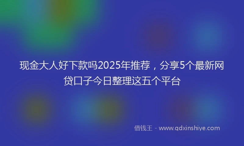 现金大人好下款吗2025年推荐，分享5个最新网贷口子今日整理这五个平台