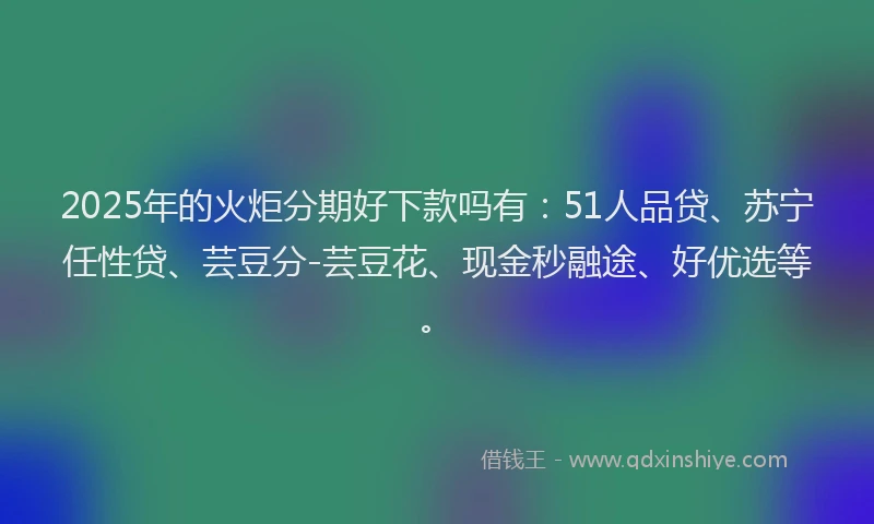 2025年的火炬分期好下款吗有：51人品贷、苏宁任性贷、芸豆分-芸豆花、现金秒融途、好优选等。