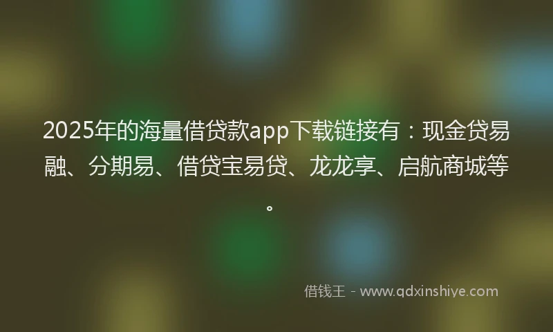2025年的海量借贷款app下载链接有：现金贷易融、分期易、借贷宝易贷、龙龙享、启航商城等。