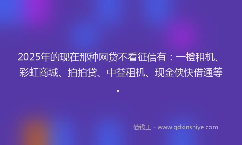 2025年的现在那种网贷不看征信有：一橙租机、彩虹商城、拍拍贷、中益租机、现金侠快借通等。