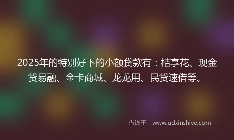 2025年的特别好下的小额贷款有：桔享花、现金贷易融、金卡商城、龙龙用、民贷速借等。