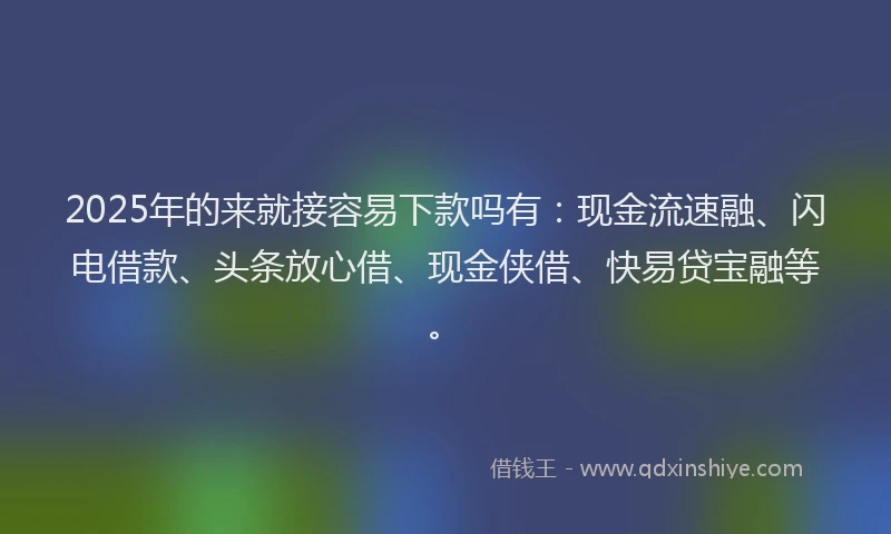 2025年的来就接容易下款吗有：现金流速融、闪电借款、头条放心借、现金侠借、快易贷宝融等。