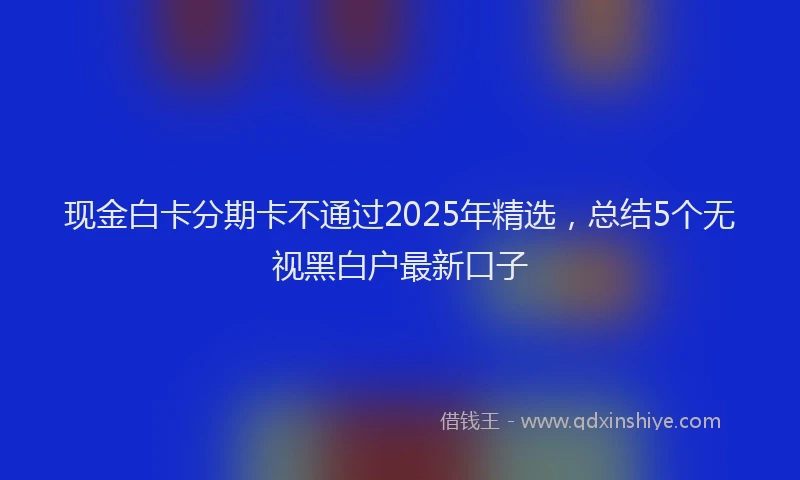 现金白卡分期卡不通过2025年精选，总结5个无视黑白户最新口子