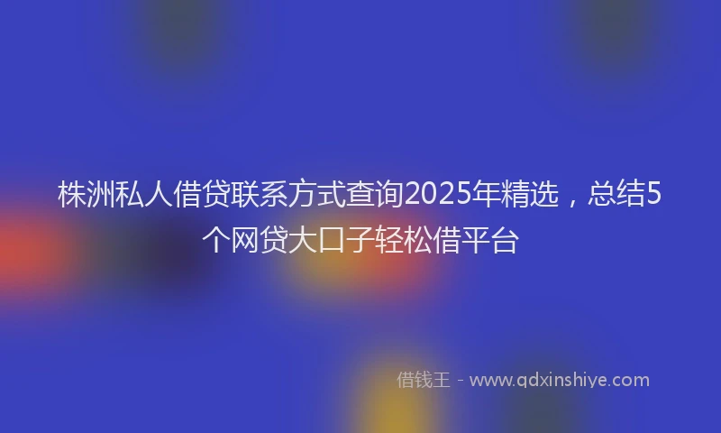 株洲私人借贷联系方式查询2025年精选，总结5个网贷大口子轻松借平台