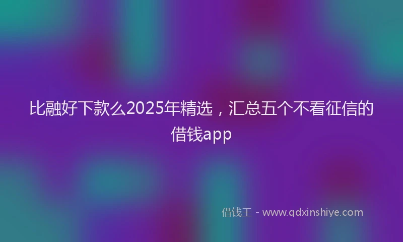比融好下款么2025年精选，汇总五个不看征信的借钱app