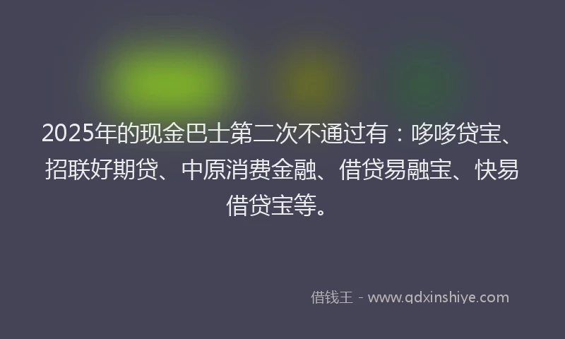2025年的现金巴士第二次不通过有：哆哆贷宝、招联好期贷、中原消费金融、借贷易融宝、快易借贷宝等。