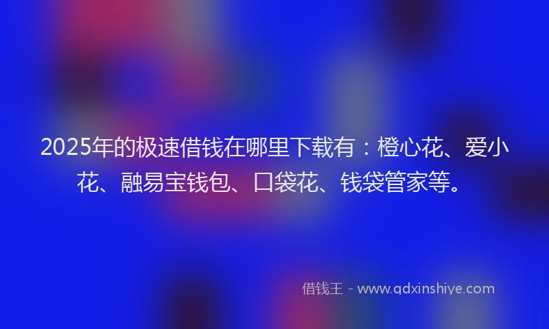 2025年的极速借钱在哪里下载有：橙心花、爱小花、融易宝钱包、口袋花、钱袋管家等。