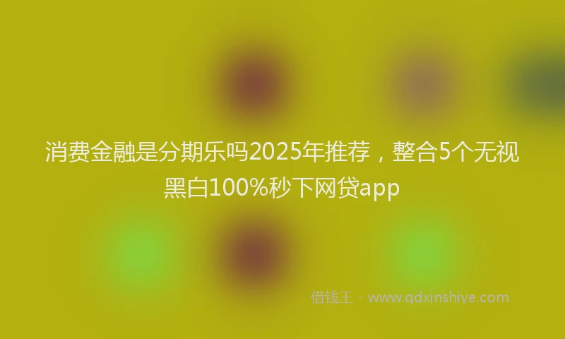 消费金融是分期乐吗2025年推荐，整合5个无视黑白100%秒下网贷app
