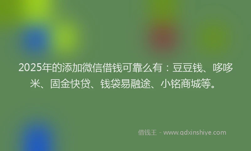 2025年的添加微信借钱可靠么有：豆豆钱、哆哆米、固金快贷、钱袋易融途、小铭商城等。