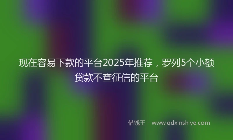 现在容易下款的平台2025年推荐，罗列5个小额贷款不查征信的平台