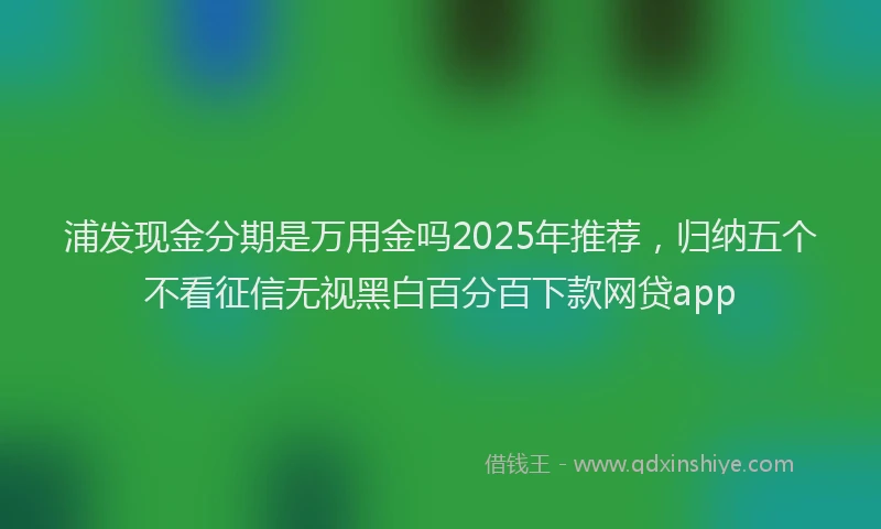 浦发现金分期是万用金吗2025年推荐，归纳五个不看征信无视黑白百分百下款网贷app