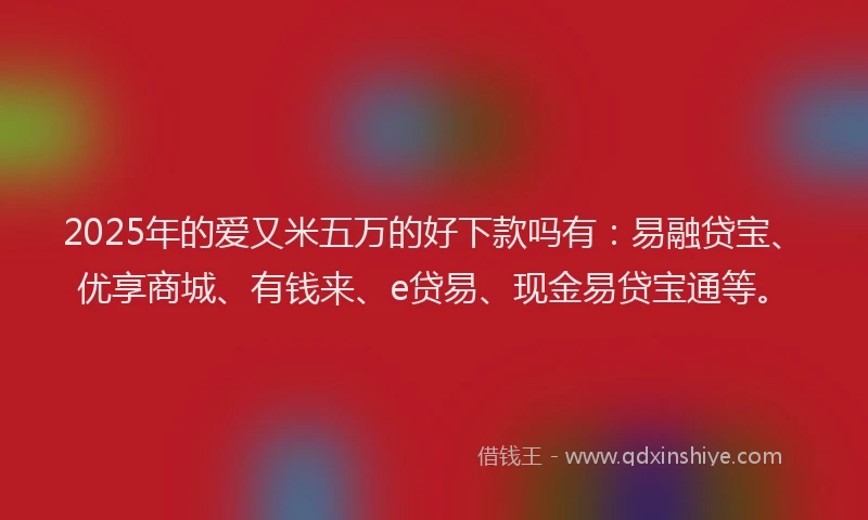 2025年的爱又米五万的好下款吗有：易融贷宝、优享商城、有钱来、e贷易、现金易贷宝通等。