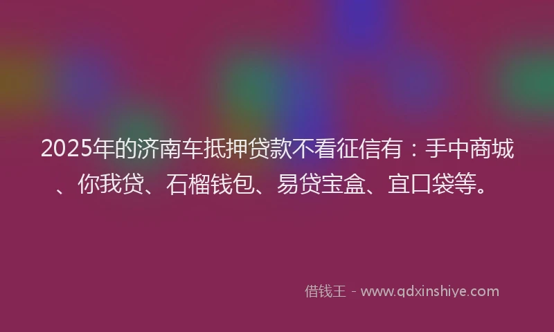 2025年的济南车抵押贷款不看征信有：手中商城、你我贷、石榴钱包、易贷宝盒、宜口袋等。