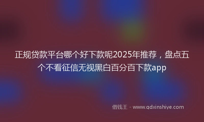 正规贷款平台哪个好下款呢2025年推荐，盘点五个不看征信无视黑白百分百下款app