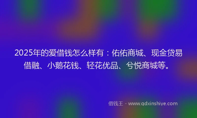 2025年的爱借钱怎么样有：佑佑商城、现金贷易借融、小鹅花钱、轻花优品、兮悦商城等。