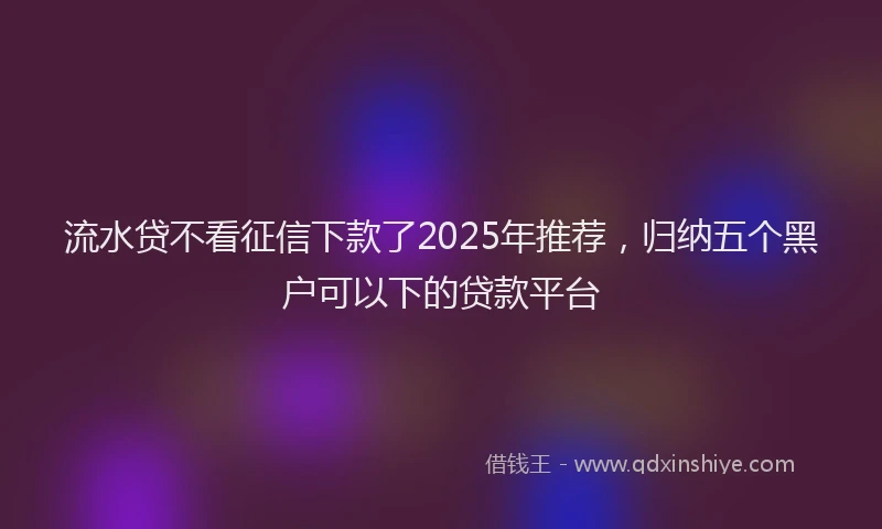 流水贷不看征信下款了2025年推荐，归纳五个黑户可以下的贷款平台