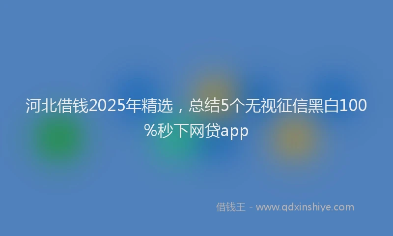 河北借钱2025年精选，总结5个无视征信黑白100%秒下网贷app