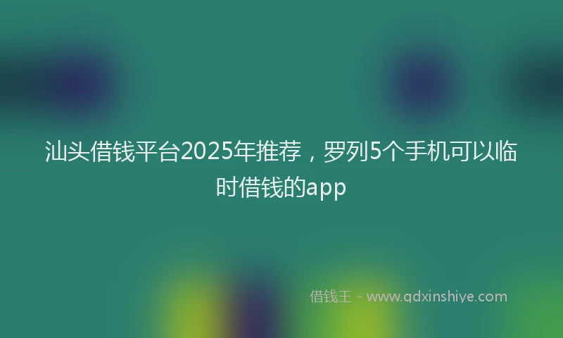 汕头借钱平台2025年推荐，罗列5个手机可以临时借钱的app