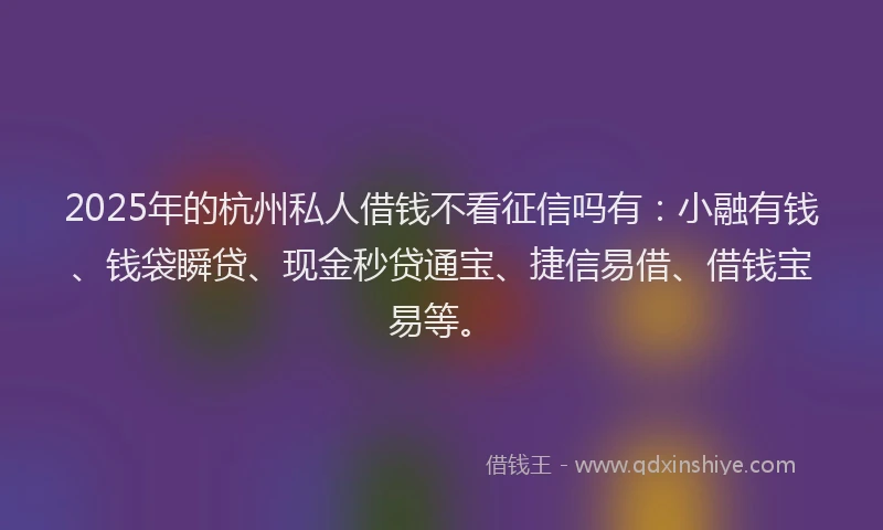2025年的杭州私人借钱不看征信吗有：小融有钱、钱袋瞬贷、现金秒贷通宝、捷信易借、借钱宝易等。